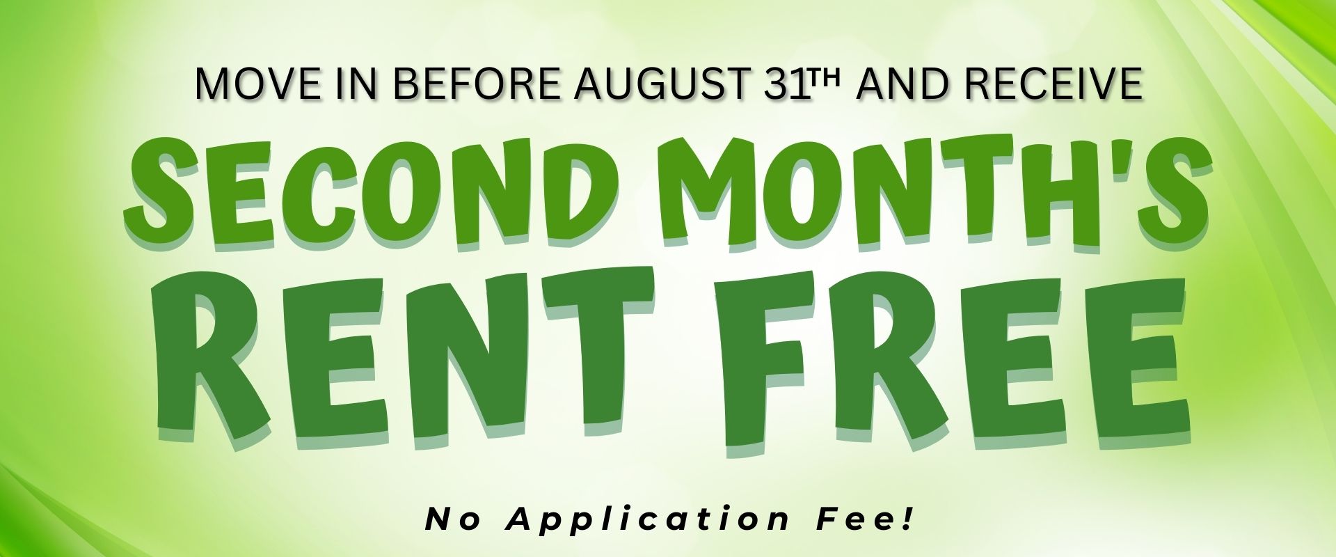 Move in before August 31th and receive 2nd month's rent free No application fee